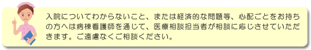 入院についてわからないこと、または経済的な問題等、心配ごとをお持ちの方へは病棟看護師を通じて、医療相談担当者が相談に応じさせていただきます。ご遠慮なくご相談ください。